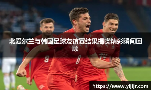 北爱尔兰与韩国足球友谊赛结果揭晓精彩瞬间回顾